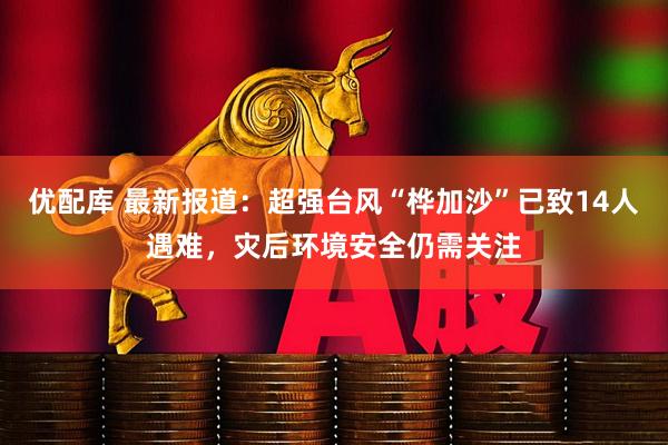优配库 最新报道：超强台风“桦加沙”已致14人遇难，灾后环境安全仍需关注