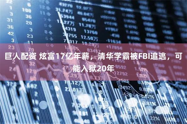 巨人配资 炫富17亿年薪,清华学霸被FBI追逃,可能入狱20年