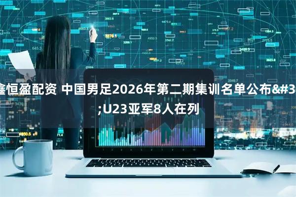 鑫恒盈配资 中国男足2026年第二期集训名单公布 U23亚军8人在列