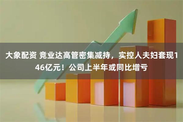 大象配资 竞业达高管密集减持，实控人夫妇套现146亿元！公司上半年或同比增亏