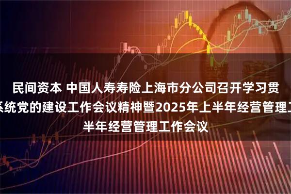 民间资本 中国人寿寿险上海市分公司召开学习贯彻金融系统党的建设工作会议精神暨2025年上半年经营管理工作会议