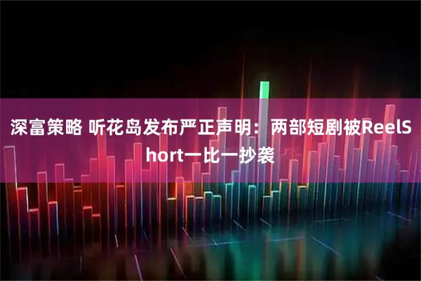 深富策略 听花岛发布严正声明:两部短剧被ReelShort一比一抄袭