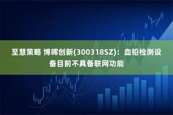 至慧策略 博晖创新(300318SZ)：血铅检测设备目前不具备联网功能