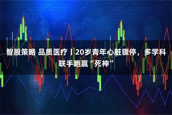智股策略 品质医疗丨20岁青年心脏骤停，多学科联手跑赢“死神”