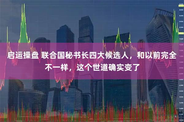启运操盘 联合国秘书长四大候选人，和以前完全不一样，这个世道确实变了