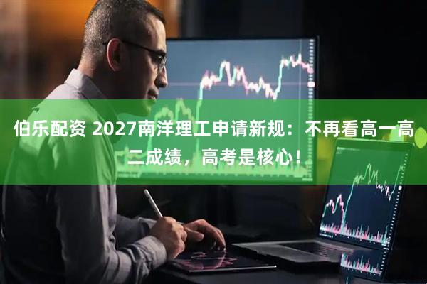 伯乐配资 2027南洋理工申请新规：不再看高一高二成绩，高考是核心！