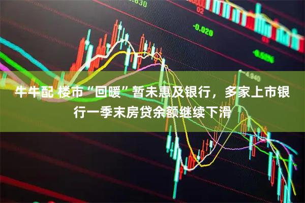 牛牛配 楼市“回暖”暂未惠及银行，多家上市银行一季末房贷余额继续下滑