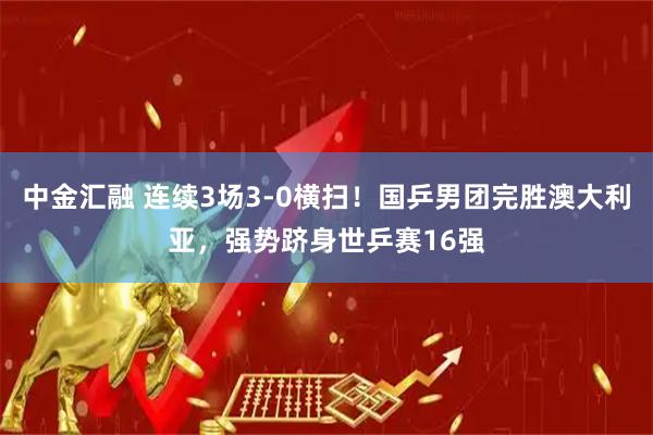 中金汇融 连续3场3-0横扫！国乒男团完胜澳大利亚，强势跻身世乒赛16强