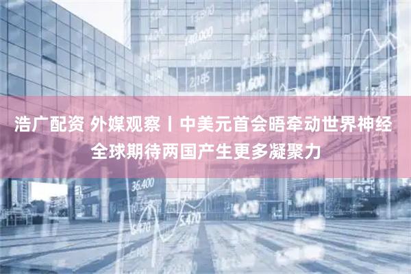 浩广配资 外媒观察丨中美元首会晤牵动世界神经 全球期待两国产生更多凝聚力
