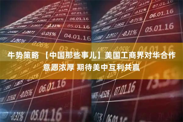牛势策略 【中国那些事儿】美国工商界对华合作意愿浓厚 期待美中互利共赢