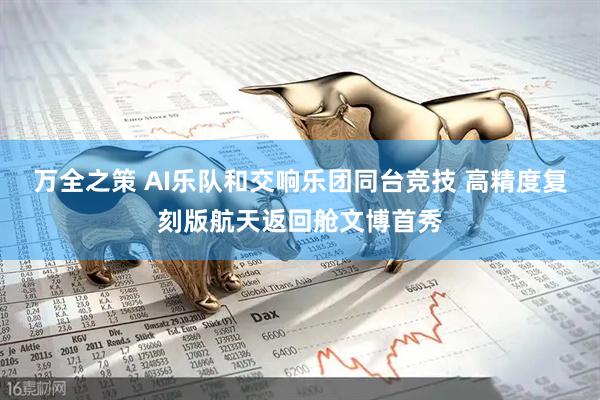 万全之策 AI乐队和交响乐团同台竞技 高精度复刻版航天返回舱文博首秀
