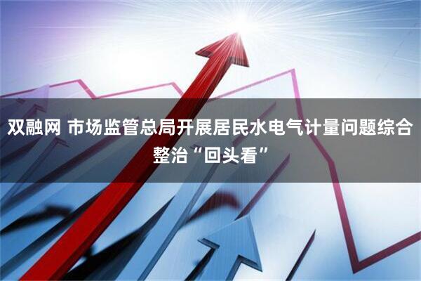 双融网 市场监管总局开展居民水电气计量问题综合整治“回头看”