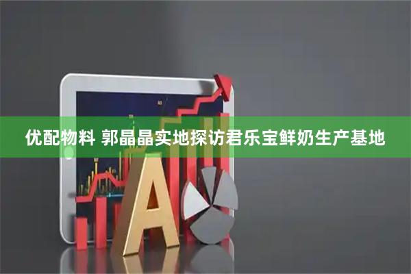 优配物料 郭晶晶实地探访君乐宝鲜奶生产基地