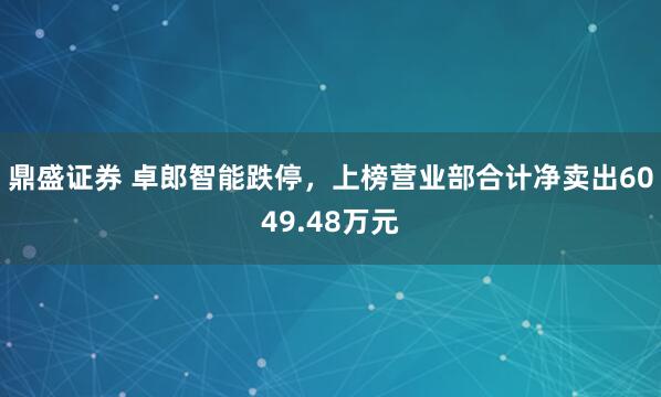 鼎盛证券 卓郎智能跌停，上榜营业部合计净卖出6049.48万元