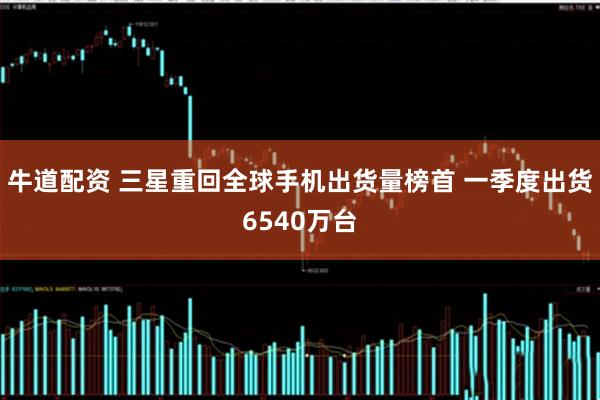 牛道配资 三星重回全球手机出货量榜首 一季度出货6540万台