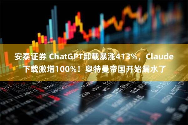 安泰证券 ChatGPT卸载暴涨413%，Claude下载激增100%！奥特曼帝国开始漏水了