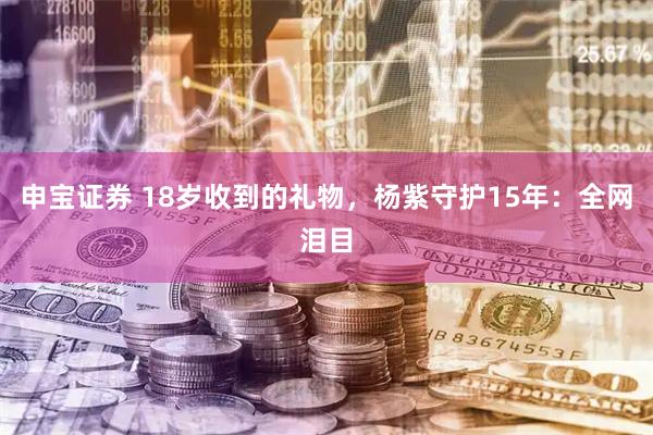申宝证券 18岁收到的礼物，杨紫守护15年：全网泪目