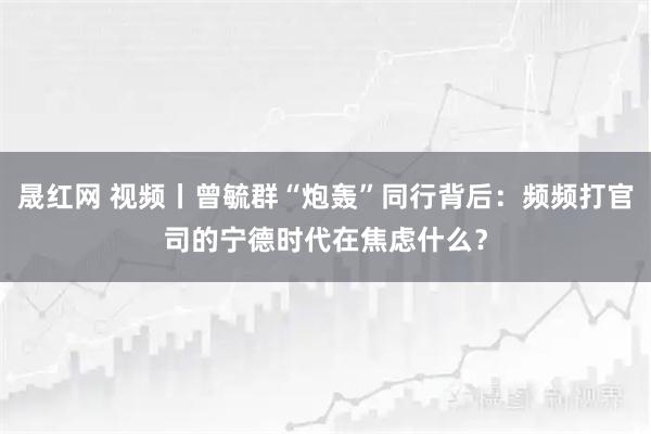 晟红网 视频丨曾毓群“炮轰”同行背后：频频打官司的宁德时代在焦虑什么？