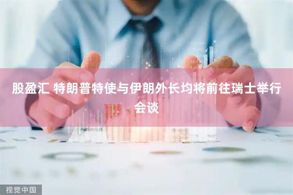 股盈汇 特朗普特使与伊朗外长均将前往瑞士举行会谈