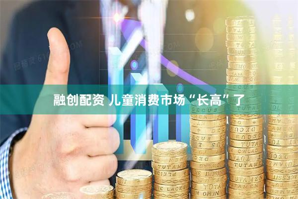 融创配资 儿童消费市场“长高”了