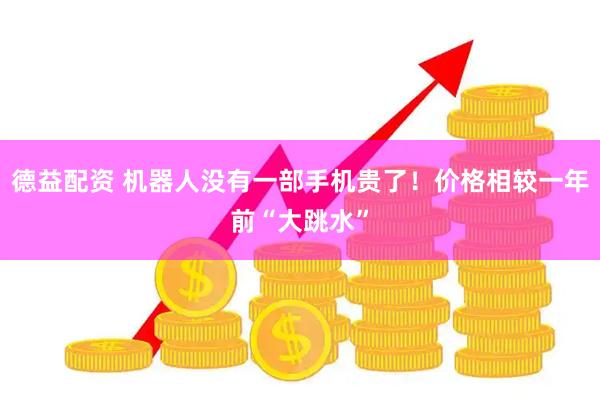 德益配资 机器人没有一部手机贵了！价格相较一年前“大跳水”