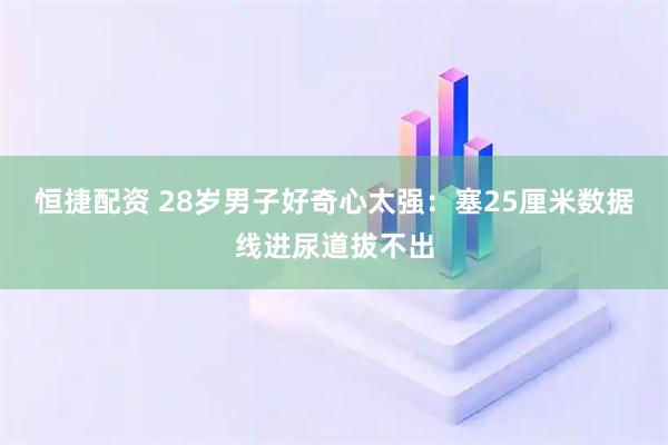 恒捷配资 28岁男子好奇心太强：塞25厘米数据线进尿道拔不出
