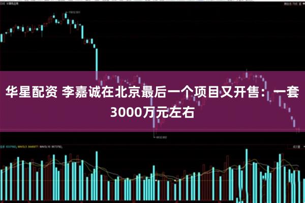华星配资 李嘉诚在北京最后一个项目又开售：一套3000万元左右