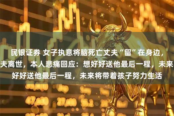 民银证券 女子执意将脑死亡丈夫“留”在身边,精心照顾458天后丈夫离世,本人悲痛回应:想好好送他最后一程,未来将带着孩子努力生活