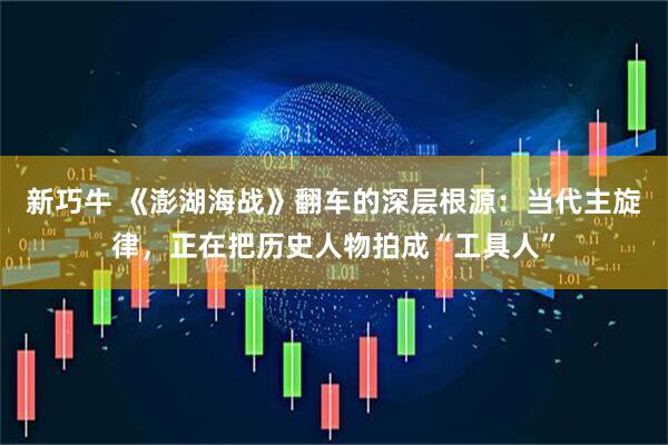 新巧牛 《澎湖海战》翻车的深层根源：当代主旋律，正在把历史人物拍成“工具人”