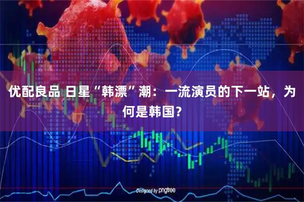 优配良品 日星“韩漂”潮：一流演员的下一站，为何是韩国？