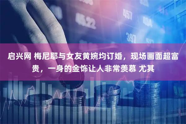启兴网 梅尼耶与女友黄婉均订婚，现场画面超富贵，一身的金饰让人非常羡慕 尤其