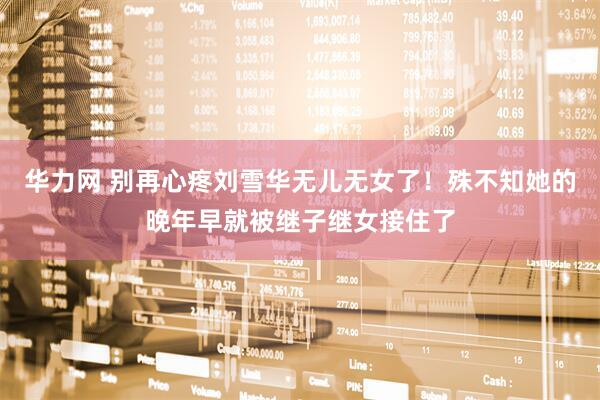 华力网 别再心疼刘雪华无儿无女了！殊不知她的晚年早就被继子继女接住了