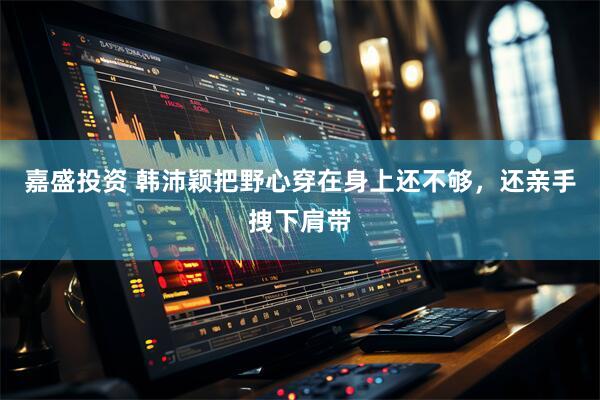 嘉盛投资 韩沛颖把野心穿在身上还不够，还亲手拽下肩带