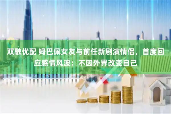 双融优配 姆巴佩女友与前任新剧演情侣，首度回应感情风波：不因外界改变自己