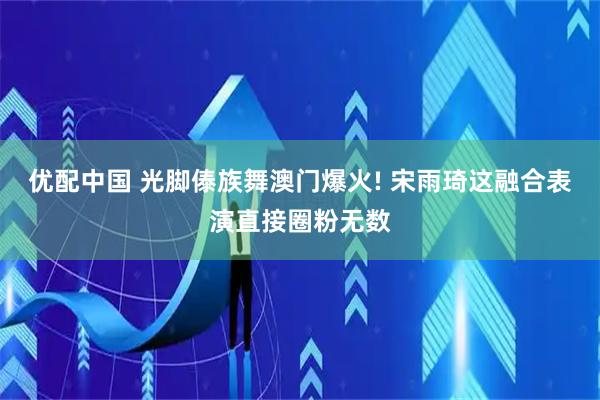 优配中国 光脚傣族舞澳门爆火! 宋雨琦这融合表演直接圈粉无数