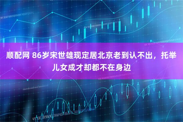 顺配网 86岁宋世雄现定居北京老到认不出，托举儿女成才却都不在身边